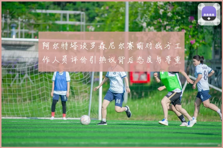 阿尔特塔谈罗森尼尔赛前对我方工作人员评价引热议背后态度与尊重